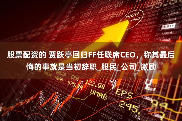 股票配资的 贾跃亭回归FF任联席CEO，称其最后悔的事就是当初辞职_股民_公司_激励
