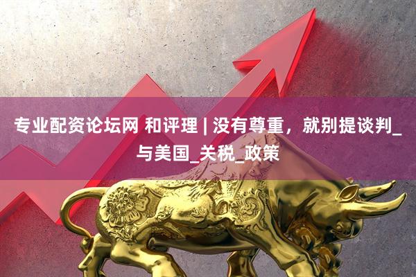 专业配资论坛网 和评理 | 没有尊重，就别提谈判_与美国_关税_政策