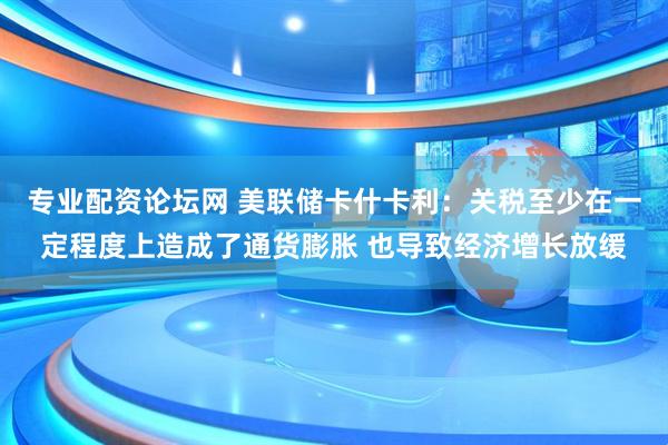 专业配资论坛网 美联储卡什卡利：关税至少在一定程度上造成了通货膨胀 也导致经济增长放缓