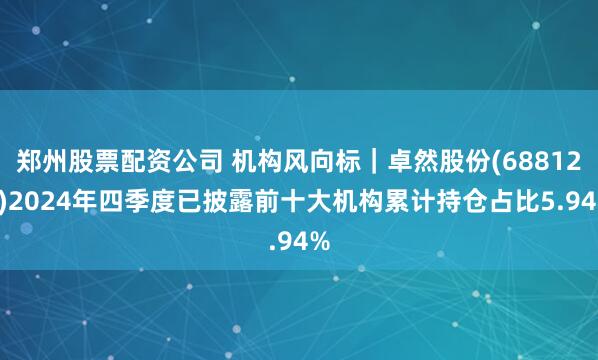郑州股票配资公司 机构风向标｜卓然股份(688121)2024年四季度已披露前十大机构累计持仓占比5.94%