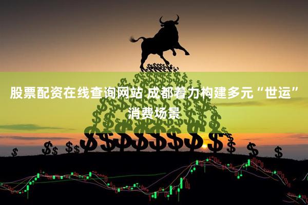 股票配资在线查询网站 成都着力构建多元“世运”消费场景