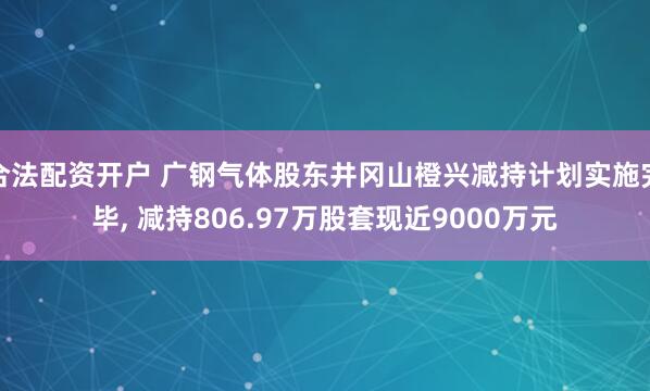 合法配资开户 广钢气体股东井冈山橙兴减持计划实施完毕, 减持806.97万股套现近9000万元