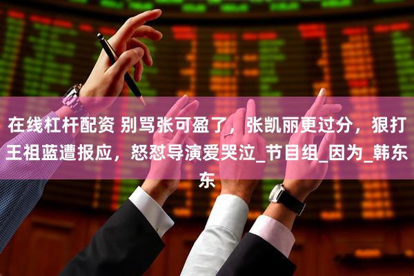 在线杠杆配资 别骂张可盈了，张凯丽更过分，狠打王祖蓝遭报应，怒怼导演爱哭泣_节目组_因为_韩东