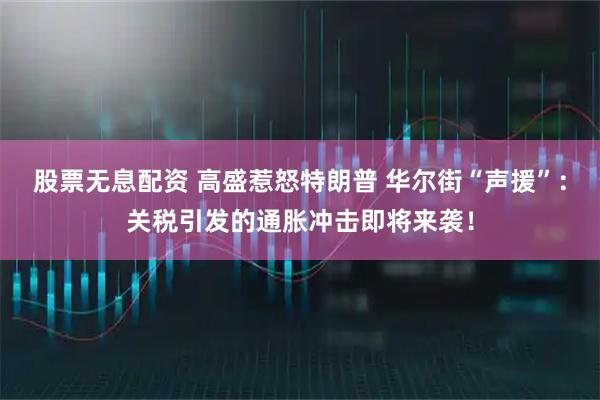 股票无息配资 高盛惹怒特朗普 华尔街“声援”：关税引发的通胀冲击即将来袭！