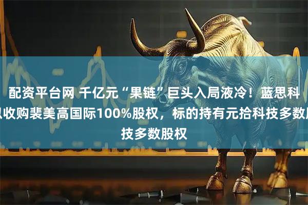 配资平台网 千亿元“果链”巨头入局液冷！蓝思科技拟收购裴美高国际100%股权，标的持有元拾科技多数股权