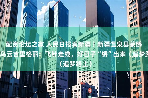 配资论坛之家 人民日报看新疆丨新疆温泉县蒙绣绣娘乌云吉里格丽：飞针走线，好日子“绣”出来（追梦路上）