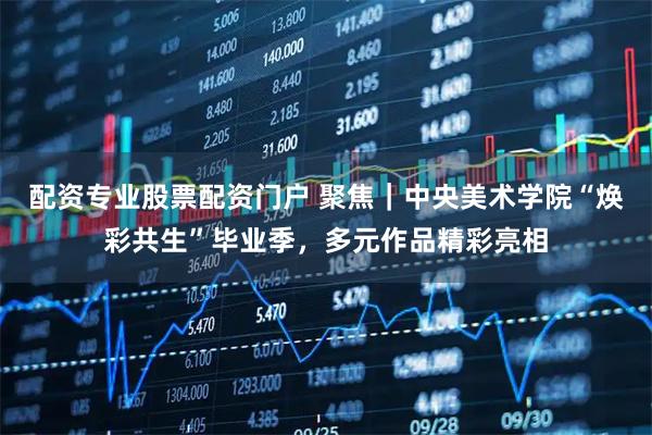 配资专业股票配资门户 聚焦｜中央美术学院“焕彩共生”毕业季，多元作品精彩亮相