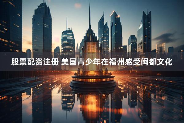 股票配资注册 美国青少年在福州感受闽都文化