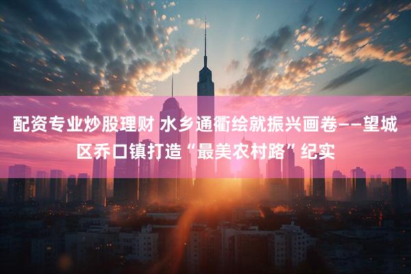 配资专业炒股理财 水乡通衢绘就振兴画卷——望城区乔口镇打造“最美农村路”纪实