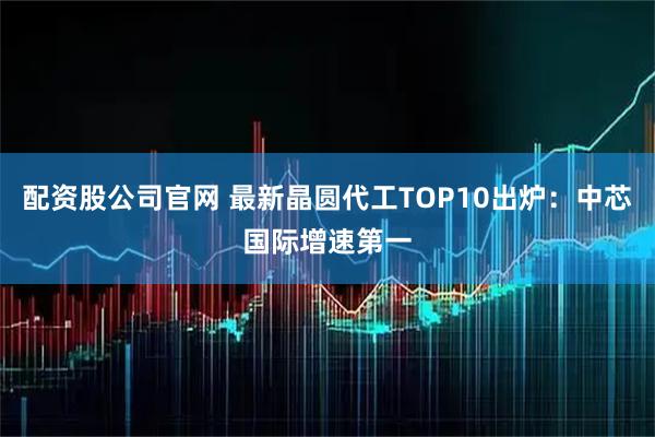 配资股公司官网 最新晶圆代工TOP10出炉：中芯国际增速第一